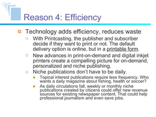 Reason 4: Efficiency Technology adds efficiency, reduces waste With Printcasting, the publisher and subscriber decide if they want to print or not. The default delivery option is online, but in a  printable form . New advances in print-on-demand and digital inkjet printers create a compelling picture for on-demand, personalized and niche publishing. Niche publications don’t have to be daily. Topical interest publications require less frequency. Who wants a daily magazine about fishing, health or soccer? As daily circulations fall, weekly or monthly niche publications created by citizens could offer new revenue sources for existing newspaper content. That could help professional journalism and even save jobs. 