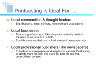Printcasting Is Ideal For … Local communities & thought leaders E.g. Bloggers, clubs, schools, neighborhood associations. Local businesses Realtors, garden shops, bike shops who already position themselves as experts in a field. Small businesses that can’t afford standard newspaper ads. Local professional publishers (like newspapers) Publishers of newspapers and magazines can use Printcasting to create more for less, and even get paid for existing, underutilized content. 