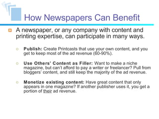How Newspapers Can Benefit A newspaper, or any company with content and printing expertise, can participate in many ways. Publish:  Create Printcasts that use your own content, and you get to keep most of the ad revenue (60-90%). Use Others’ Content as Filler:  Want to make a niche magazine, but can’t afford to pay a writer or freelancer? Pull from bloggers’ content, and still keep the majority of the ad revenue.  Monetize existing content:  Have great content that only appears in one magazine? If another publisher uses it, you get a portion of  their  ad revenue. 
