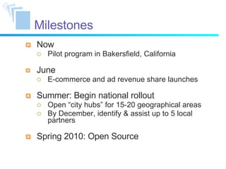 Milestones Now Pilot program in Bakersfield, California June E-commerce and ad revenue share launches Summer: Begin national rollout Open “city hubs” for 15-20 geographical areas By December, identify & assist up to 5 local partners Spring 2010: Open Source 