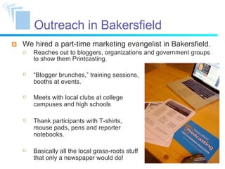 Outreach in Bakersfield We hired a part-time marketing evangelist in Bakersfield. Reaches out to bloggers, organizations and government groups to show them Printcasting. “ Blogger brunches,” training sessions, booths at events. Meets with local clubs at college campuses and high schools Thank participants with T-shirts, mouse pads, pens and reporter notebooks. Basically all the local grass-roots stuff that only a newspaper would do! 