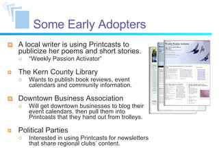 Some Early Adopters A local writer is using Printcasts to publicize her poems and short stories. “ Weekly Passion Activator” The Kern County Library Wants to publish book reviews, event calendars and community information. Downtown Business Association Will get downtown businesses to blog their event calendars, then pull them into Printcasts that they hand out from trolleys. Political Parties Interested in using Printcasts for newsletters that share regional clubs’ content. 