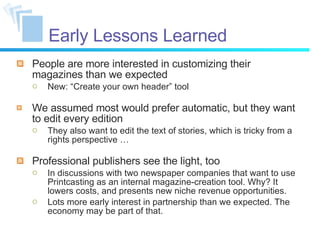 Early Lessons Learned People are more interested in customizing their magazines than we expected New: “Create your own header” tool We assumed most would prefer automatic, but they want to edit every edition They also want to edit the text of stories, which is tricky from a rights perspective … Professional publishers see the light, too In discussions with two newspaper companies that want to use Printcasting as an internal magazine-creation tool. Why? It lowers costs, and presents new niche revenue opportunities. Lots more early interest in partnership than we expected. The economy may be part of that. 