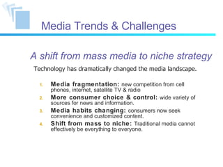 Media Trends & Challenges Media fragmentation:   new competition from cell phones, internet, satellite TV & radio More consumer choice & control:   wide variety of sources for news and information. Media habits changing:   consumers now seek convenience and customized content. Shift from mass to niche:   Traditional media cannot effectively be everything to everyone. Technology has dramatically changed the media landscape. A shift from mass media to niche strategy 