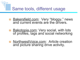Same tools, different usage Bakersfield.com :  Very “bloggy,” news and current events are the drivers. Bakotopia.com : Very social, with lots of profiles, tags and social networking NorthwestVoice.com :  Article creation and picture sharing drive activity. 