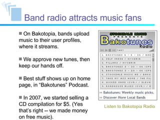 Band radio attracts music fans On Bakotopia, bands upload music to their user profiles, where it streams. We approve new tunes, then keep our hands off. Best stuff shows up on home page, in “Bakotunes” Podcast. In 2007, we started selling a CD compilation for $5. (Yes that’s right -- we made money on free music). Listen to Bakotopia Radio 