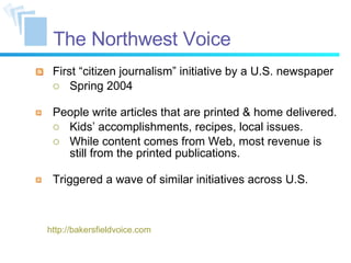 The Northwest Voice First “citizen journalism” initiative by a U.S. newspaper Spring 2004 People write articles that are printed & home delivered. Kids’ accomplishments, recipes, local issues. While content comes from Web, most revenue is still from the printed publications. Triggered a wave of similar initiatives across U.S. http://bakersfieldvoice.com 