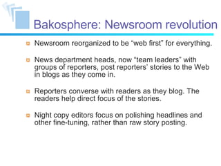 Bakosphere: Newsroom revolution Newsroom reorganized to be “web first” for everything. News department heads, now  “ t eam leaders ”   with groups of reporters, post reporters ’   stories to the Web in blogs as they come in. Reporters converse with readers as they blog. The readers help direct focus of the stories. Night copy editors focus on polishing headlines and other fine-tuning, rather than raw story posting. 