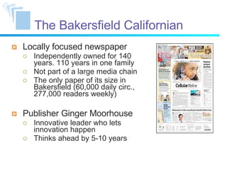 The Bakersfield Californian Locally focused newspaper Independently owned for 140 years. 110 years in one family Not part of a large media chain The only paper of its size in Bakersfield (60,000 daily circ., 277,000 readers weekly) Publisher Ginger Moorhouse Innovative leader who lets innovation happen Thinks ahead by 5-10 years 