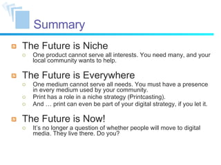 Summary The Future is Niche One product cannot serve all interests. You need many, and your local community wants to help. The Future is Everywhere One medium cannot serve all needs. You must have a presence in every medium used by your community. Print has a role in a niche strategy (Printcasting). And … print can even be part of your digital strategy, if you let it. The Future is Now! It’s no longer a question of whether people will move to digital media. They live there. Do you? 