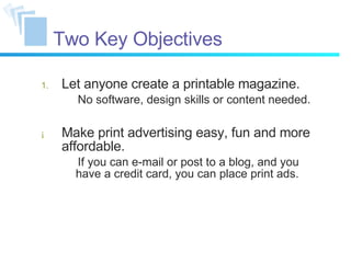Two Key Objectives Let anyone create a printable magazine. No software, design skills or content needed. Make print advertising easy, fun and more affordable. If you can e-mail or post to a blog, and you have a credit card, you can place print ads. 