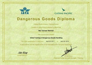 Dangerous Goods Diploma
Has successfully passed
This DGR qualification is valid from to
In accordance with the requirements of the International Air Transport Association
Course Instructor Ahmed Insar
Assistant Cargo Services Manager - Training
Cathay Pacific Airways Training School
Located in Hong Kong is pleased to attest that
April 29, 2017
Initial Training in Dangerous Goods Handling
Md. Tanveer Rahman
John Wang
April 29, 2019
 