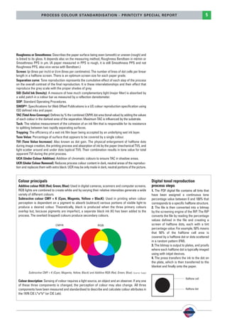 PSO-UPM-GB:SEE 25/11/11 19:23 Page5




                            PROCESS COLOUR STANDARDISATION - PRINTCITY SPECIAL REPORT                                                                                5




        Roughness or Smoothness: Describes the paper surface being even (smooth) or uneven (rough) and
        is linked to its gloss. It depends also on the measuring method, Roughness Bendtsen in ml/min or
        Smoothness PPS in µm. (A paper measured in PPS is rough, it is still Smoothness PPS and not
        Roughness PPS, also vice versa with Bendtsen.)
        Screen: lpi (lines per inch) or l/cm (lines per centimetre). The number of lines of dot cells per linear
        length in a halftone screen. There is an optimum screen size for each paper grade.
        Separation curve: Tone reproduction represents the cumulative effect of each step of the process
        on the overall contrast of the final reproduction. It is these interrelationships and their effect that
        reproduce the grey scale with the proper shades of grey.
        SID (Solid Ink Density): A measure of how much complementary light (major filter) is absorbed by
        a solid patch in a colour bar as measured by a reflection densitometer.
        SOP: Standard Operating Procedures.
        SWOP®: Specifications for Web Offset Publications is a US colour reproduction specification using
        ISO defined inks and paper.
        TAC (Total Area Coverage): Defines by % the combined CMYK dot area (tonal value) by adding the values
        of each colour in the darkest area of the separation. Maximum TAC is influenced by the substrate.
        Tack: The relative measurement of the cohesion of an ink film that is responsible for its resistance
        to splitting between two rapidly separating surfaces.
        Trapping: The efficiency of a wet ink film layer being accepted by an underlying wet ink layer.
        Tone Value: Percentage of surface that appears to be covered by a single colour.
        TVI (Tone Value Increase): Also known as dot gain. The physical enlargement of halftone dots
        during image creation, the printing process and absorption of ink by the paper (mechanical TVI), and
        light scatter around and under dots (optical TVI). Their combination results in tone value for total
        apparent TVI during the print process.
        UCA (Under Colour Addition): Addition of chromatic colours to ensure TAC in shadow areas.
        UCR (Under Colour Removal): Reduces process colour content in dark, neutral areas of the reproduc-
        tion and replaces them with extra black. UCR may be only made in dark, neutral portions of the picture.



          Colour principals                                                                                              Digital tonal reproduction
          Additive colour RGB (Red, Green, Blue): Used in digital cameras, scanners and computer screens.                process steps
          RGB lights are combined to create white and by varying their relative intensities generate a wide              1. The PDF digital file contains all tints that
          variety of different colours.                                                                                  have been assigned a continuous tone
          Subtractive colour CMY + K (Cyan, Magenta, Yellow + BlacK): Used in printing when colour                       percentage value between 0 and 100% that
          perception is dependent on a pigment to absorb (subtract) various portions of visible light to                 corresponds to a specific halftone structure.
          produce a desired colour. Theoretically, black is produced when the three primary colours                      2. The file is then converted into a bitmap
          overlap but, because pigments are imperfect, a separate black ink (K) has been added to the                    by the screening engine of the RIP. The RIP
          process. The overlaid (trapped) colours produce secondary colours.                                             converts the file by reading the percentage
                                                                                                                         values defined in the file and creating a
                                                                                                                         screen of halftone dots, each with a tint
                                                                                                                         percentage value. For example, 50% means
                                                                                                                         that 50% of the halftone cell area is
                                                                                                                         covered by a halftone dot or dots scattered
                                                                                                                         in a random pattern (FM).
                                                                                                                         3. The bitmap is output to plates, and proofs
                                                                                                                         where each halftone dot is typically imaged
                                                                                                                         using with inkjet devices.
                                                                                                                         4. The press transfers the ink to the dot on
                                                                                                                         the plate, which is then transferred to the
                                                                                                                         blanket and finally onto the paper.
                 Subtractive CMY + K (Cyan, Magenta, Yellow, Black) and Additive RGB (Red, Green, Blue). Source: Sappi

                                                                                                                                                    Halftone cell
          Colour description: Sensing of colour requires a light source, an object and an observer. If any one
          of these three components is changed, the perception of colour may also change. All three
          components have been measured and standardised to describe and calculate colour attributes in                                             Halftone dot
          the 1976 CIE L*a*b* (or CIE Lab).
 