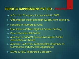 PRINTCO IMPRESSIONS PVT LTD - PROFILE
 A Pvt. Ltd. Company Incorporated in 2008.
 Offering Fast-Track and High Quality Print solutions.
 Located in Mumbai & Pune.
 Specialize in Offset, Digital & Screen Printing.
 Proud Member BNI Enrich.
 Member of IMPACT (Innovative Master Printer
Association of Thane)
 Member - MACCIA (Maharashtra Chamber of
Commerce, Industry and Agriculture)
 MSME & NSIC Registered Company
1
 