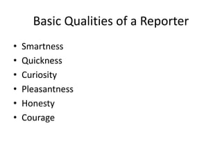 Basic Qualities of a Reporter
• Smartness
• Quickness
• Curiosity
• Pleasantness
• Honesty
• Courage
 