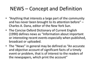 NEWS – Concept and Definition
• “Anything that interests a large part of the community
and has never been brought to its attention before” –
Charles A. Dana, editor of the New York Sun.
• The Concise Oxford Dictionary of Current English
(1990) defines news as “Information about important
or interesting recent events especially when published,
broadcast or uploaded.
• The “News” in general may be defined as “An accurate
and objective account of significant facts of a timely
event or problem, that is of interest to the readers of
the newspapers, which print the account”
 
