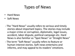 Types of News
• Hard News
• Soft News
- The “Hard News” usually refers to serious and timely
stories about important topics. The stories may include
a major crime or corruption, diplomatic, legal issues,
accident, labor dispute, political campaign etc. Hard
News is also familiar as “Spot News” or ‘Straight News”
- The term “Soft News” usually refers to feature or
human interest stories. Soft news entertains and
informs, and may appeal to its readers’ emotions.
 