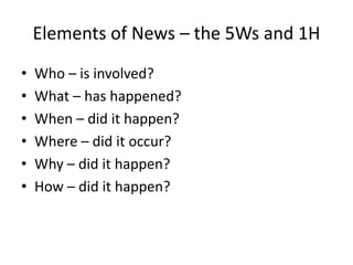 Elements of News – the 5Ws and 1H
• Who – is involved?
• What – has happened?
• When – did it happen?
• Where – did it occur?
• Why – did it happen?
• How – did it happen?
 