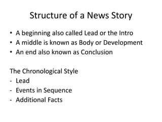 Structure of a News Story
• A beginning also called Lead or the Intro
• A middle is known as Body or Development
• An end also known as Conclusion
The Chronological Style
- Lead
- Events in Sequence
- Additional Facts
 