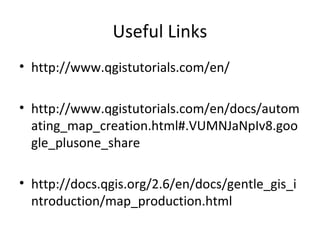 Useful Links
• http://www.qgistutorials.com/en/
• http://www.qgistutorials.com/en/docs/autom
ating_map_creation.html#.VUMNJaNpIv8.goo
gle_plusone_share
• http://docs.qgis.org/2.6/en/docs/gentle_gis_i
ntroduction/map_production.html
 