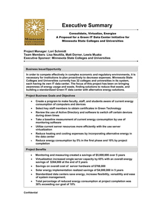 lefttop<br />Executive Summary<br />Consolidate, Virtualize, Energize<br />A Proposal for a Green IT Data Center Initiative for<br />Minnesota State Colleges and Universities<br />Project Manager: Lori Schmidt<br />Team Members: Lisa Neuttila, Matt Dorner, Lewis Muaka<br />Executive Sponsor: Minnesota State Colleges and Universities<br />Business Issue/OpportunityIn order to compete effectively in complex economic and regulatory environments, it is necessary for institutions to plan proactively to decrease expenses. Minnesota State Colleges and Universities currently has 32 colleges and universities in its system, each having its own IT data center. The focus of this project has been on bringing awareness of energy usage and waste, finding solutions to reduce that waste, and building a standardized Green IT data center with alternative energy solutions. Project Business Goals and ObjectivesCreate a program to make faculty, staff, and students aware of current energy consumption of computers and devices Select key staff members to obtain certificates in Green Technology Review the use of Active Directory and software to switch off certain devices during down times Take a baseline measurement of current energy consumption by use of monitoring software Utilize current server resources more efficiently with the use server virtualization Reduce heating and cooling expenses by incorporating alternative energy in the data center Reduce energy consumption by 5% in the first phase and 10% by project completion Project BenefitsMonitoring and measuring created a savings of $5,000,000 over 5 years Virtualization increased single server capacity by 65% with an overall energy savings of  $384,000 at the end of 5 yearsSavings on overall cost of  server hardware of $768,000 Solar energy implementation realized savings of $4,000,000 in 5 years Standardized data centers save energy, increase flexibility, versatility and ease of system management. Total percentage of reduced energy consumption at project completion was 30% exceeding our goal of 10% Future Project RecommendationsEnhance online education to increase enrollment and reduce carbon footprint Mobile technology to replace PCs and thin clients, implement  voucher system to assist with cost to students Consolidate data centers from 32 individual to 10 regions<br />Data Center Design<br />Contact InformationProject Manager: Lori Schmidt; http://www.linkedin.com/in/lorisuzanneschmidtProject Admin: Lisa Neuttila; LinkedIn: http://www.linkedin.com/in/lneuttila03Project Technical Coordinator: Matt Dorner; dorn0013@my.century.eduProject Designer: Lewis Muaka; eFolio: http://lewismuaka.efoliomn.com<br />