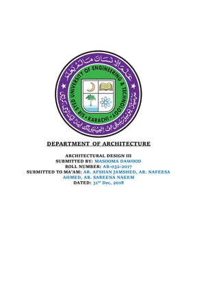 DEPARTMENT OF ARCHITECTURE
ARCHITECTURAL DESIGN III
SUBMITTED BY: MASOOMA DAWOOD
ROLL NUMBER: AR-032-2017
SUBMITTED TO MA’AM: AR. AFSHAN JAMSHED, AR. NAFEESA
AHMED, AR. SABEENA NAEEM
DATED: 31st Dec, 2018
 