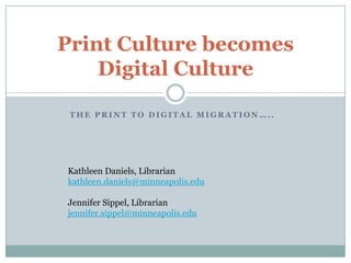 Print Culture becomes
    Digital Culture

 THE PRINT TO DIGITAL MIGRATION…..




Kathleen Daniels, Librarian
kathleen.daniels@minneapolis.edu

Jennifer Sippel, Librarian
jennifer.sippel@minneapolis.edu
 