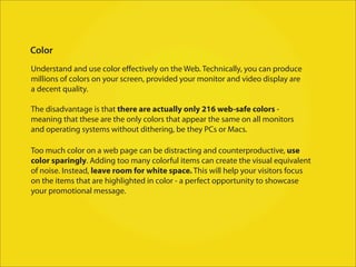 Color
Understand and use color eﬀectively on the Web. Technically, you can produce
millions of colors on your screen, provided your monitor and video display are
a decent quality.

The disadvantage is that there are actually only 216 web-safe colors -
meaning that these are the only colors that appear the same on all monitors
and operating systems without dithering, be they PCs or Macs.

Too much color on a web page can be distracting and counterproductive, use
color sparingly. Adding too many colorful items can create the visual equivalent
of noise. Instead, leave room for white space. This will help your visitors focus
on the items that are highlighted in color - a perfect opportunity to showcase
your promotional message.
 