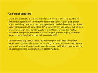 Computer Monitors
A web site that looks clean on a monitor with millions of colors could look
dithered and jagged on a monitor with only 256 colors. Colors that appear
bright and sharp on your screen may appear dark and dull on another's. A web
page that appears well suited for a 17" or larger screen will appear cut-oﬀ on a
smaller one. Even the operating system can aﬀect your monitor display.
Macintosh computers, for instance, have a higher gamma display, and web
pages show up brighter on them than on Wintel PCs.

Before making any design revisions, first view your web page on several
computers. If you only have one computer, go somewhere oﬀ-site and view it.
See how the web site reads under poor lighting as well. All of these factors can
be observed before reaching an acceptable medium.
 
