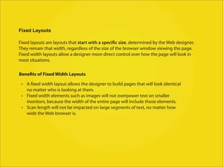 Fixed Layouts

Fixed layouts are layouts that start with a specific size, determined by the Web designer.
They remain that width, regardless of the size of the browser window viewing the page.
Fixed width layouts allow a designer more direct control over how the page will look in
most situations.

Benefits of Fixed Width Layouts

 • A fixed width layout allows the designer to build pages that will look identical
   no matter who is looking at them.
 • Fixed width elements such as images will not overpower text on smaller
   monitors, because the width of the entire page will include those elements.
 • Scan length will not be impacted on large segments of text, no matter how
   wide the Web browser is.
 