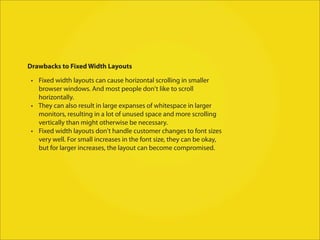 Drawbacks to Fixed Width Layouts

 • Fixed width layouts can cause horizontal scrolling in smaller
   browser windows. And most people don't like to scroll
   horizontally.
 • They can also result in large expanses of whitespace in larger
   monitors, resulting in a lot of unused space and more scrolling
   vertically than might otherwise be necessary.
 • Fixed width layouts don't handle customer changes to font sizes
   very well. For small increases in the font size, they can be okay,
   but for larger increases, the layout can become compromised.
 