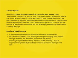 Liquid Layouts

Liquid layout based on percentages of the current browser window's size.
They flex with the size of the window, even if the current viewer changes their browser
size as they're viewing the site. Liquid width layouts allow a very eﬃcient use of the
space provided by any given Web browser window or screen resolution. They are often
preferred by designers who have a lot of information to get across in as little space as
possible, as they remain consistent in size and relative page weights regardless of who
is viewing the page.

Benefits of Liquid Layouts

 • A liquid width layout expands and contracts to fill the available space.
 • All available real estate is used, allowing the designer to display more content
   on larger monitors, but still remain viable on smaller displays.
 • Liquid layouts provide consistency in relative widths, allowing a page to
   respond more dynamically to customer-imposed restrictions like larger font
   sizes.
 