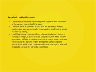 Drawbacks to Liquid Layouts

 • Liquid layouts allow for very little precise control over the width
   of the various elements of the page.
 • They can result in columns of text that are either too wide to
   comfortably scan, or on smaller browsers too small for the words
   to show up clearly.
 • Liquid layouts can have problems when a fixed width element,
   such as an image, is placed inside a liquid column. If the column
   is rendered without enough space for the image, some browsers
   will increase the column width, disregarding the designer's
   instructions, while other browsers will cause overlaps in text and
   images to achieve the correct percentages.
 