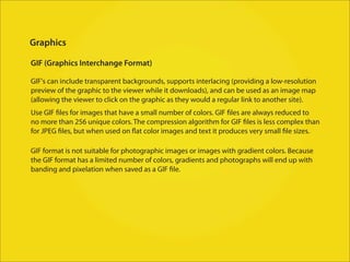 Graphics

GIF (Graphics Interchange Format)

GIF's can include transparent backgrounds, supports interlacing (providing a low-resolution
preview of the graphic to the viewer while it downloads), and can be used as an image map
(allowing the viewer to click on the graphic as they would a regular link to another site).
Use GIF files for images that have a small number of colors. GIF files are always reduced to
no more than 256 unique colors. The compression algorithm for GIF files is less complex than
for JPEG files, but when used on flat color images and text it produces very small file sizes.

GIF format is not suitable for photographic images or images with gradient colors. Because
the GIF format has a limited number of colors, gradients and photographs will end up with
banding and pixelation when saved as a GIF file.
 