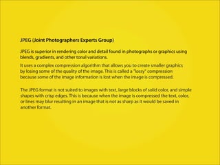 JPEG (Joint Photographers Experts Group)

JPEG is superior in rendering color and detail found in photographs or graphics using
blends, gradients, and other tonal variations.
It uses a complex compression algorithm that allows you to create smaller graphics
by losing some of the quality of the image. This is called a "lossy" compression
because some of the image information is lost when the image is compressed.

The JPEG format is not suited to images with text, large blocks of solid color, and simple
shapes with crisp edges. This is because when the image is compressed the text, color,
or lines may blur resulting in an image that is not as sharp as it would be saved in
another format.
 