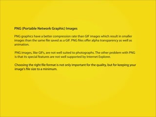 PNG (Portable Network Graphic) Images

PNG graphics have a better compression rate than GIF images which result in smaller
images than the same file saved as a GIF. PNG files oﬀer alpha transparency as well as
animation.

PNG images, like GIFs, are not well suited to photographs. The other problem with PNG
is that its special features are not well supported by Internet Explorer.

Choosing the right file format is not only important for the quality, but for keeping your
image's file size to a minimum.
 