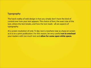 Typography

The harsh reality of web design is that you simply don't have the kind of
control over how your text appears. The choice of font, the exact size of the
text, where the text breaks, and how the text reads - all are aspects of
typography.

At a screen resolution of only 72 dpi, text is nowhere near as sharp on screen
as it is on a print publication. For this reason, be very careful not to overload
your readers with too much text and allow for some open white space.
 