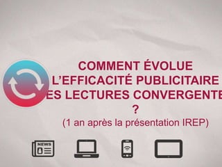 COMMENT ÉVOLUE
  L’EFFICACITÉ PUBLICITAIRE
DES LECTURES CONVERGENTE
              ?
   (1 an après la présentation IREP)
 