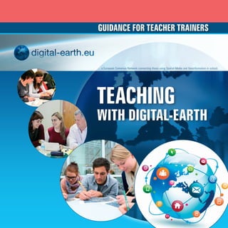 Guidance for teacher trainers



                                                    ... a European Comenius Network connecting those using Spatial Media and Geoinformation in school.




                                                    TEACHING
                                                    with DIGITAL-EARTH




DRUCK_digital_earth_eu_TEACHING_11_2012 v5.indd 1                                                                                         29.11.2012 11:14:01
 