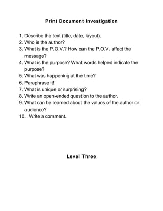 Print Document Investigation


1. Describe the text (title, date, layout).
2. Who is the author?
3. What is the P.O.V.? How can the P.O.V. affect the
   message?
4. What is the purpose? What words helped indicate the
   purpose?
5. What was happening at the time?
6. Paraphrase it!
7. What is unique or surprising?
8. Write an open-ended question to the author.
9. What can be learned about the values of the author or
   audience?
10. Write a comment.




                      Level Three
 