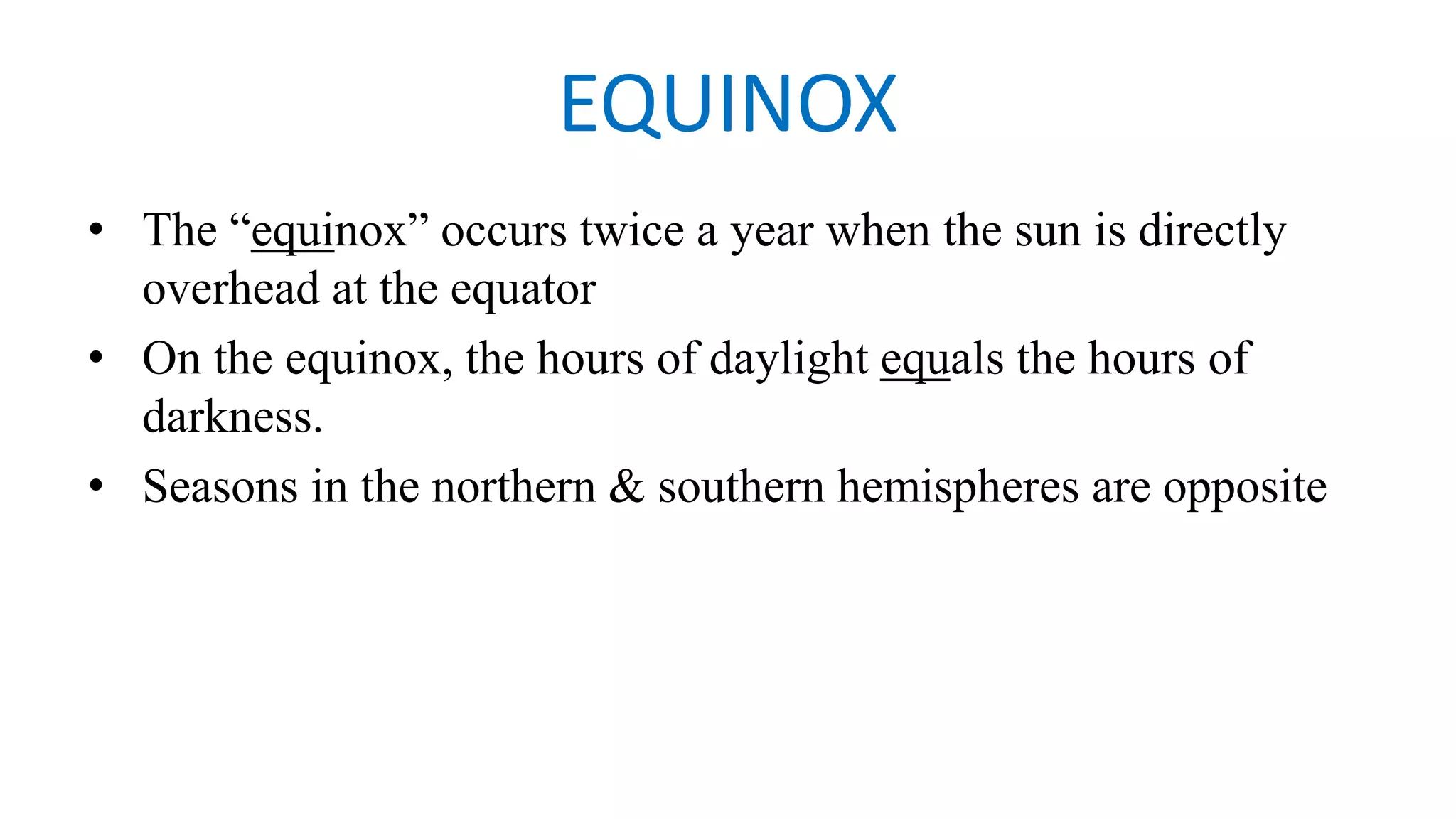 EQUINOX
• The “equinox” occurs twice a year when the sun is directly
overhead at the equator
• On the equinox, the hours of daylight equals the hours of
darkness.
• Seasons in the northern & southern hemispheres are opposite
 