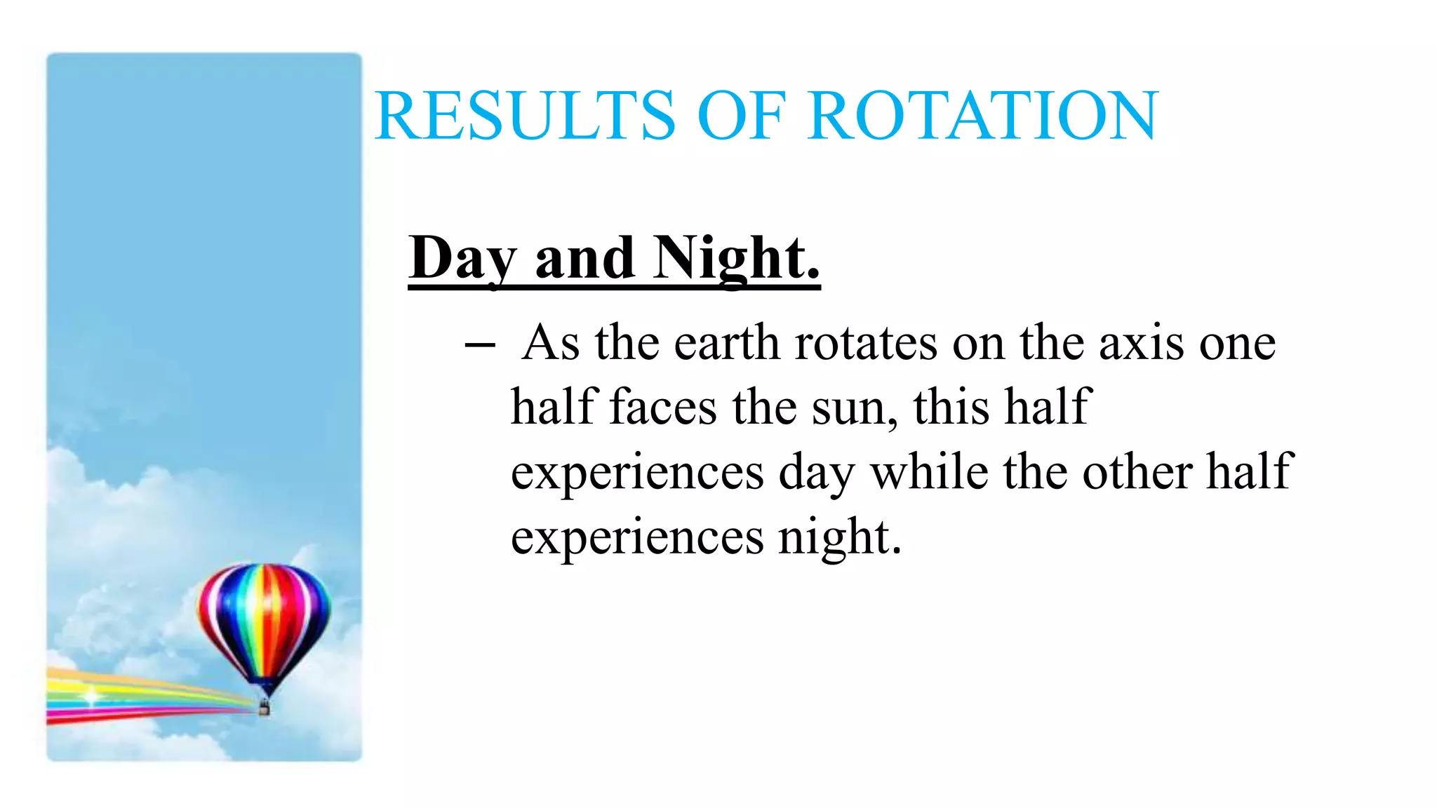 RESULTS OF ROTATION
Day and Night.
– As the earth rotates on the axis one
half faces the sun, this half
experiences day while the other half
experiences night.
 