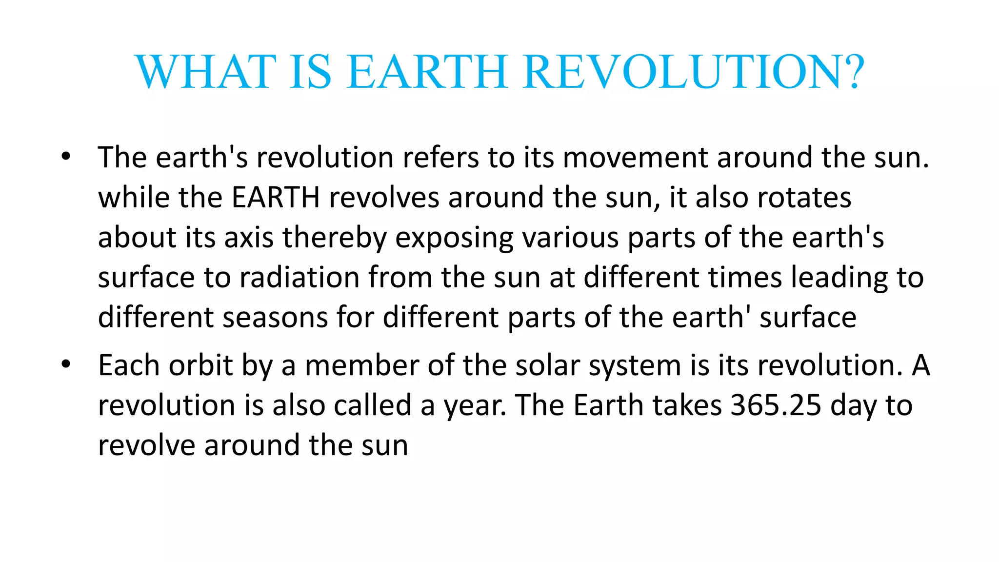 WHAT IS EARTH REVOLUTION?
• The earth's revolution refers to its movement around the sun.
while the EARTH revolves around the sun, it also rotates
about its axis thereby exposing various parts of the earth's
surface to radiation from the sun at different times leading to
different seasons for different parts of the earth' surface
• Each orbit by a member of the solar system is its revolution. A
revolution is also called a year. The Earth takes 365.25 day to
revolve around the sun
 