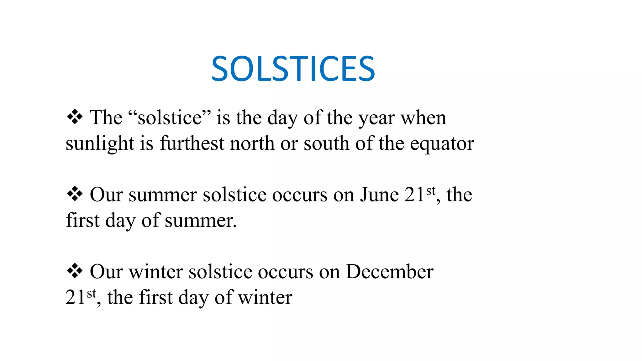 SOLSTICES
 The “solstice” is the day of the year when
sunlight is furthest north or south of the equator
 Our summer solstice occurs on June 21st, the
first day of summer.
 Our winter solstice occurs on December
21st, the first day of winter
 