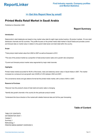 Find Industry reports, Company profiles
ReportLinker                                                                         and Market Statistics



                                              >> Get this Report Now by email!

Printed Media Retail Market in Saudi Arabia
Published on December 2009

                                                                                                                 Report Summary

Introduction


Datamonitor's retail databooks are based on key market value data for eight major product sectors, 20 product markets, 16 core retail
distribution channels and 62 countries. This profile focuses on the printed media retail market in Saudi Arabia and provides current
and forecast data on market value in relation to the parent retail sector and total retail within the country.


Scope


*Total product retail market value from 2002 to 2007 as well as forecasts to 2012


*The size of the product market as a proportion of total product sector sales and a growth rate comparison


*Current and forecast product market value segmented by major retail channels


Highlights


Printed media market accounted for 90.8% of the books, news and stationery sector value in Saudi Arabia in 2007. The market
increased at a compound annual growth rate (CAGR) of 4.8% between 2002 and 2007.


The convenience stores and gas stations format led the printed media market, with a share of 64% in 2007.


Reasons to Purchase


*Discover how this product's share of total retail and sector sales is changing


*Identify fast growth channels in the country for this particular product market


*Understand the future direction of the market with reliable historical data and full five year forecasting




                                                                                                                 Table of Content

TABLE OF CONTENTS
DATAMONITOR VIEW 1
Catalyst 1
Summary 1
Methodology 1
PRINTED MEDIA MARKET OVERVIEW 5



Printed Media Retail Market in Saudi Arabia                                                                                    Page 1/5
 