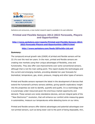 Aarkstore.com announces, a new market research report is available in its vast collection

  Printed and Flexible Sensors 2012-2022 Forecasts, Players
                       and Opportunities

 http://www.aarkstore.com/reports/Printed-and-Flexible-Sensors-2012-
         2022-Forecasts-Players-and-Opportunities-198474.html

               http://www.aarkstore.com/feeds/IDTechEx-Ltd.xml

Summary:

The compound annual growth rate (CAGR) of printed and flexible sensors will be
22.1% over the next ten years. In the main, printed and flexible sensors are
creating new markets using their unique advantages of flexibility, area and
functionality. They also offer cost improvements over some conventional sensors,
although that is not the main selling point. This report studies the technologies and
the current and emerging markets, providing detailed ten year forecasts for
biomedical, temperature, gas, strain, pressure, imaging and other types of sensors.


Printed and flexible sensors represent the latest in the development of devices that
extend the humanoid's primary sensory abilities, giving specific exploratory insight
into the properties we wish to identify, quantify and qualify. It is a technology that
is surprisingly under-resourced given the enormous market opportunity and
demand. These sensors are rarely standalone devices, and are integral parts of the
""New Electronics"" revolution, that will enhance our comfort while measuring gases
in automobiles, measure our temperatures while detecting toxins on our skins.


Printed and flexible sensors offer distinct advantages and potential advantages over
non-printed sensors, such as being lower cost to the point of being disposable, thin,
 