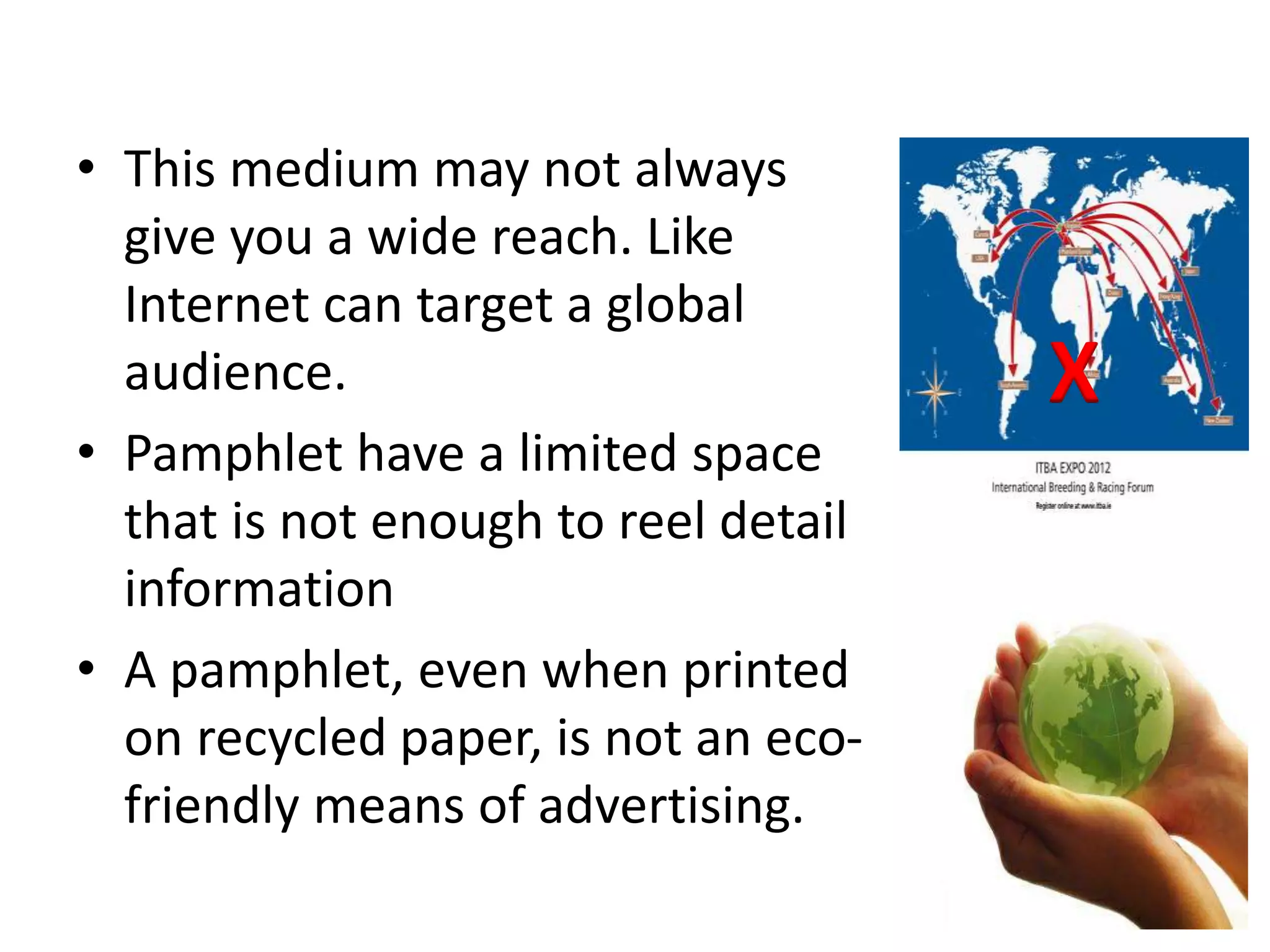 • This medium may not always
give you a wide reach. Like
Internet can target a global
audience.
• Pamphlet have a limited space
that is not enough to reel detail
information
• A pamphlet, even when printed
on recycled paper, is not an eco-
friendly means of advertising.
X
 
