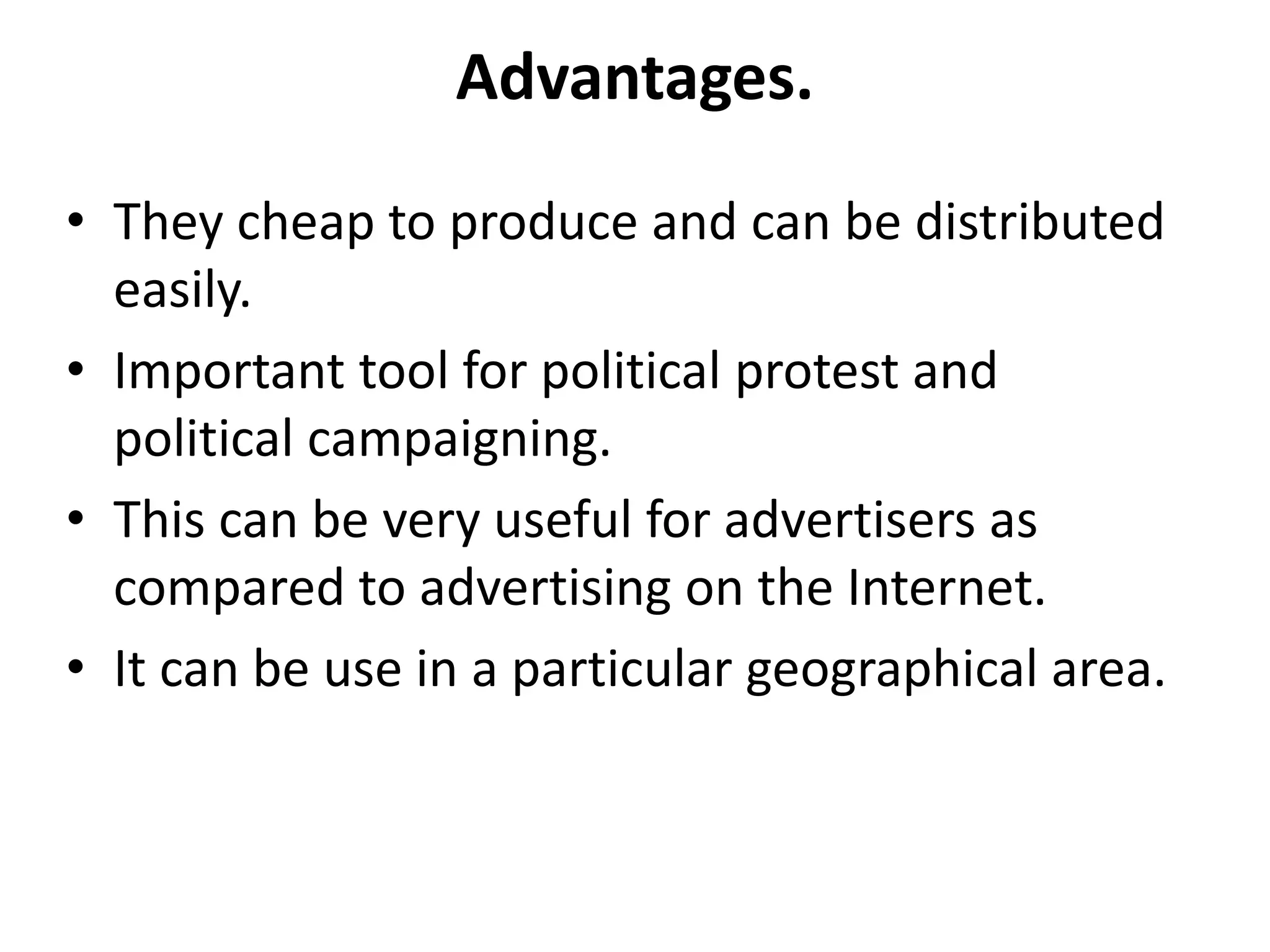 Advantages.
• They cheap to produce and can be distributed
easily.
• Important tool for political protest and
political campaigning.
• This can be very useful for advertisers as
compared to advertising on the Internet.
• It can be use in a particular geographical area.
 