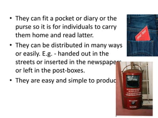 • They can fit a pocket or diary or the
purse so it is for individuals to carry
them home and read latter.
• They can be distributed in many ways
or easily. E.g. - handed out in the
streets or inserted in the newspapers
or left in the post-boxes.
• They are easy and simple to produce.
 
