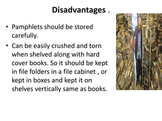 Disadvantages .
• Pamphlets should be stored
carefully.
• Can be easily crushed and torn
when shelved along with hard
cover books. So it should be kept
in file folders in a file cabinet , or
kept in boxes and kept it on
shelves vertically same as books.
 